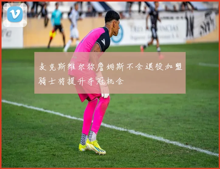 麦克斯维尔称詹姆斯不会退役加盟骑士将提升夺冠机会