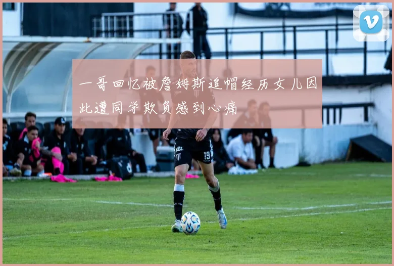 一哥回忆被詹姆斯追帽经历女儿因此遭同学欺负感到心痛