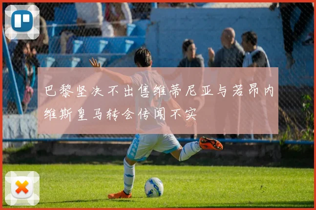 巴黎坚决不出售维蒂尼亚与若昂内维斯皇马转会传闻不实
