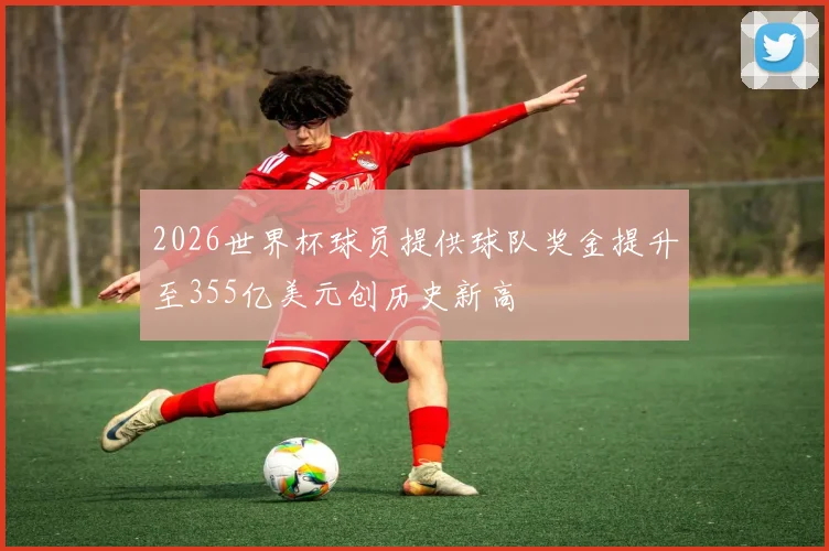 2026世界杯球员提供球队奖金提升至355亿美元创历史新高