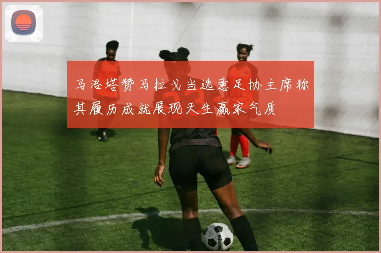 马洛塔赞马拉戈当选意足协主席称其履历成就展现天生赢家气质
