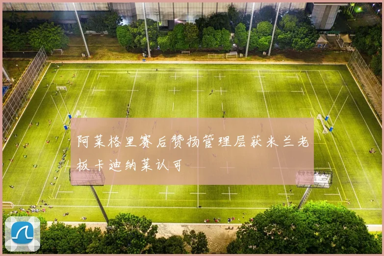 阿莱格里赛后赞扬管理层获米兰老板卡迪纳莱认可