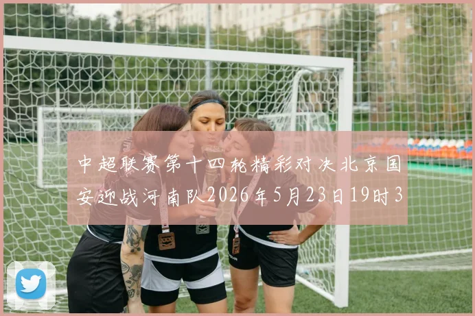 中超联赛第十四轮精彩对决北京国安迎战河南队2026年5月23日19时35分开赛