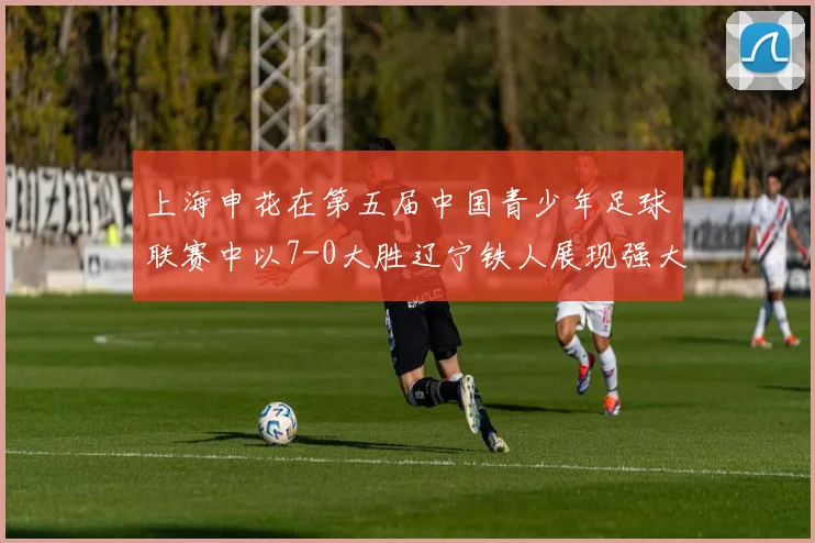 上海申花在第五届中国青少年足球联赛中以7-0大胜辽宁铁人展现强大实力