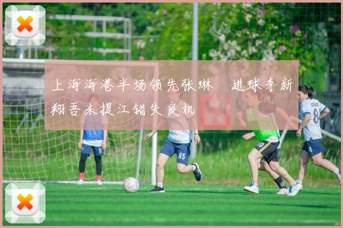 上海海港半场领先张琳芃进球李新翔吾米提江错失良机