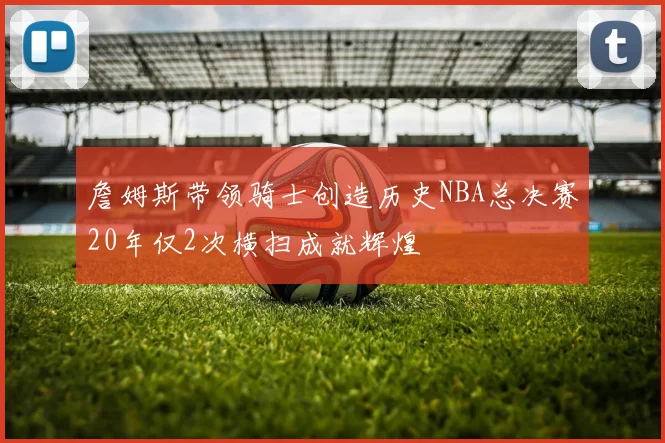 詹姆斯带领骑士创造历史NBA总决赛20年仅2次横扫成就辉煌